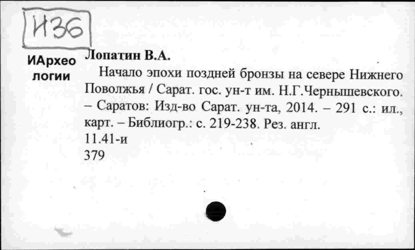 ﻿ИАрхео Лопатин В.А.
логии Начало эпохи поздней бронзы на севере Нижнего Поволжья / Сарат. гос. ун-т им. Н.Г.Чернышевского. - Саратов: Изд-во Сарат. ун-та, 2014. - 291 с.: ил., карт. - Библиогр.: с. 219-238. Рез. англ.
11.41-и
379